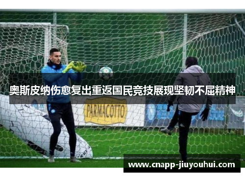 奥斯皮纳伤愈复出重返国民竞技展现坚韧不屈精神