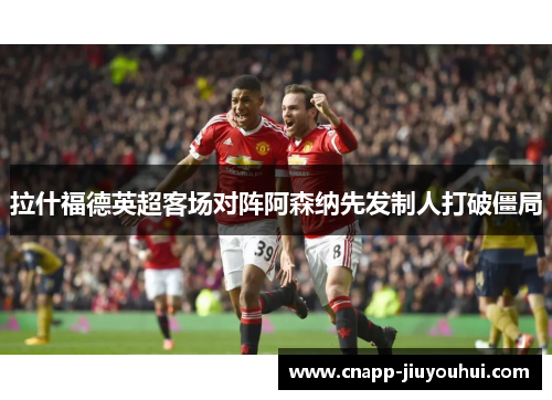拉什福德英超客场对阵阿森纳先发制人打破僵局